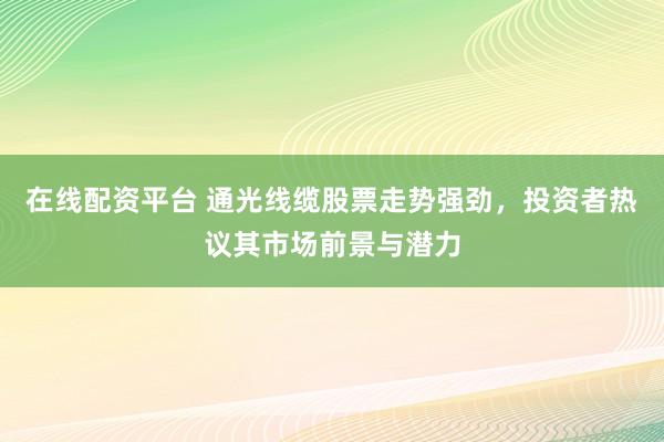 在线配资平台 通光线缆股票走势强劲，投资者热议其市场前景与潜力