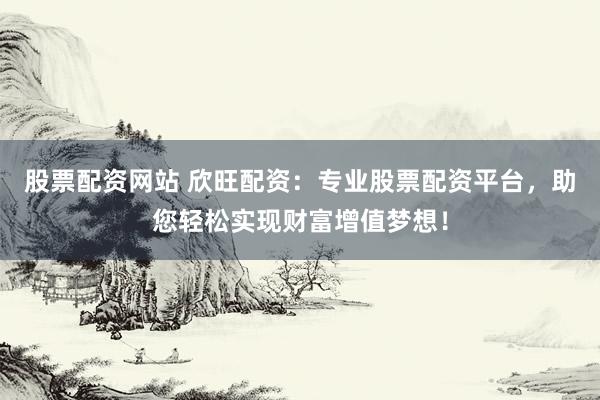 股票配资网站 欣旺配资：专业股票配资平台，助您轻松实现财富增值梦想！