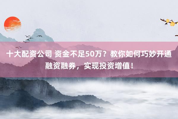 十大配资公司 资金不足50万？教你如何巧妙开通融资融券，实现投资增值！