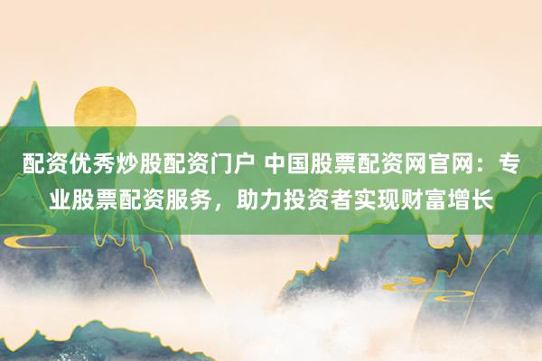 配资优秀炒股配资门户 中国股票配资网官网：专业股票配资服务，助力投资者实现财富增长