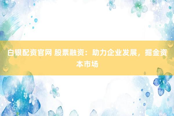 白银配资官网 股票融资：助力企业发展，掘金资本市场