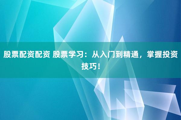 股票配资配资 股票学习：从入门到精通，掌握投资技巧！