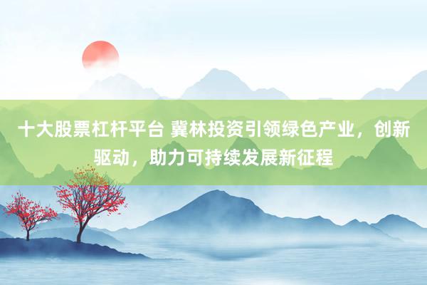 十大股票杠杆平台 冀林投资引领绿色产业，创新驱动，助力可持续发展新征程