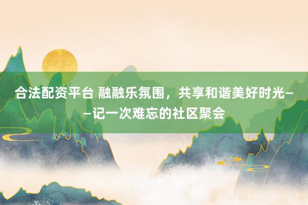 合法配资平台 融融乐氛围，共享和谐美好时光——记一次难忘的社区聚会