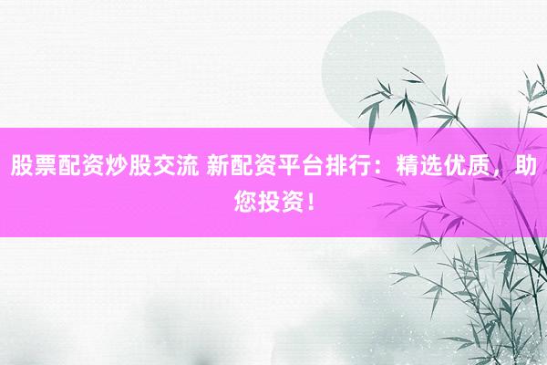 股票配资炒股交流 新配资平台排行：精选优质，助您投资！