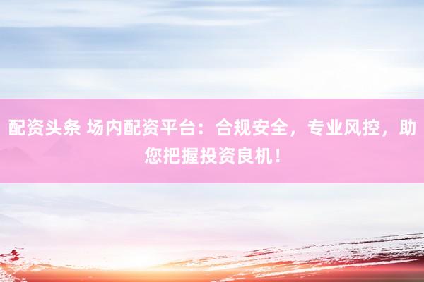 配资头条 场内配资平台：合规安全，专业风控，助您把握投资良机！
