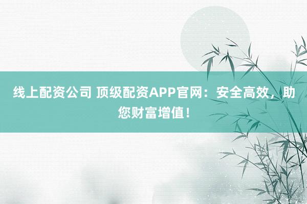 线上配资公司 顶级配资APP官网：安全高效，助您财富增值！