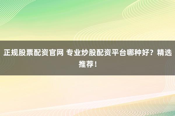 正规股票配资官网 专业炒股配资平台哪种好？精选推荐！