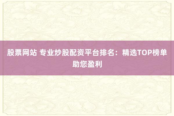 股票网站 专业炒股配资平台排名：精选TOP榜单助您盈利