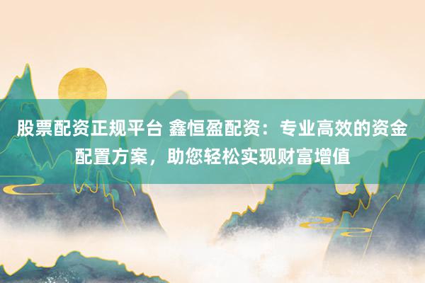 股票配资正规平台 鑫恒盈配资：专业高效的资金配置方案，助您轻松实现财富增值