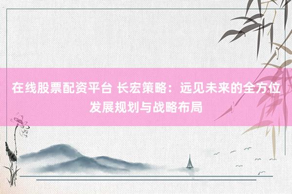 在线股票配资平台 长宏策略：远见未来的全方位发展规划与战略布局