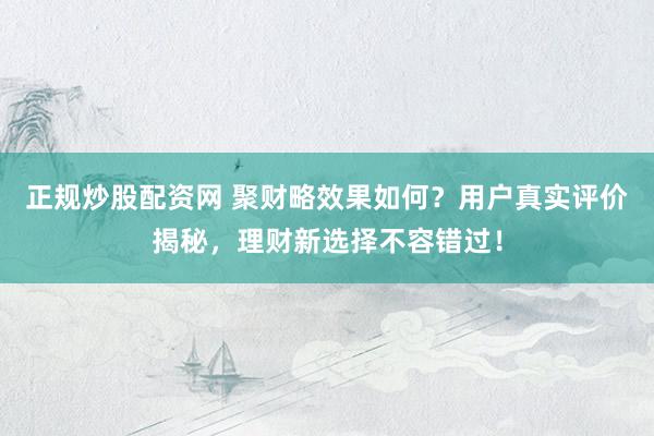 正规炒股配资网 聚财略效果如何？用户真实评价揭秘，理财新选择不容错过！