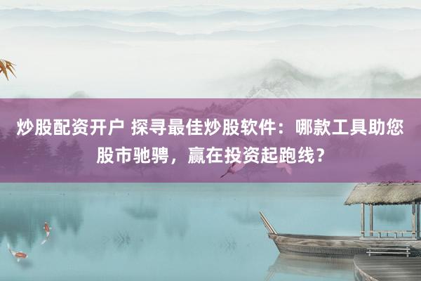 炒股配资开户 探寻最佳炒股软件：哪款工具助您股市驰骋，赢在投资起跑线？