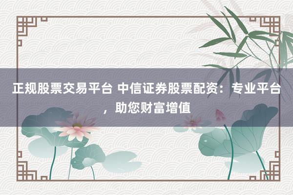 正规股票交易平台 中信证券股票配资：专业平台，助您财富增值