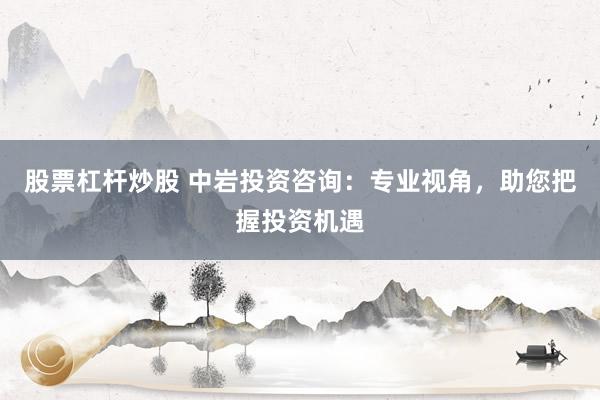股票杠杆炒股 中岩投资咨询：专业视角，助您把握投资机遇