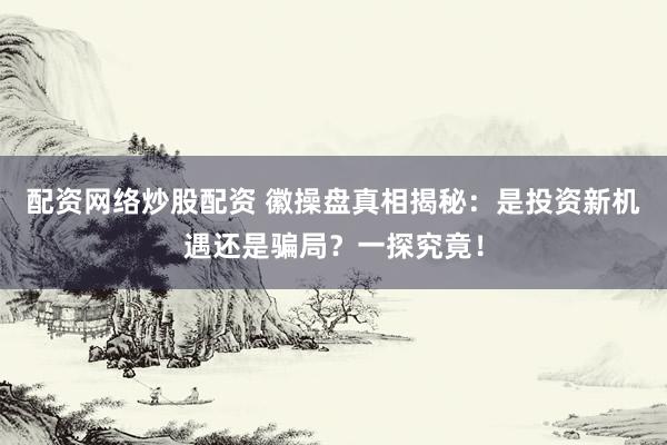 配资网络炒股配资 徽操盘真相揭秘：是投资新机遇还是骗局？一探究竟！