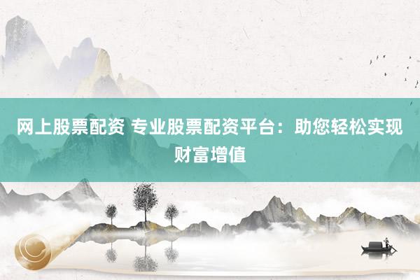 网上股票配资 专业股票配资平台：助您轻松实现财富增值