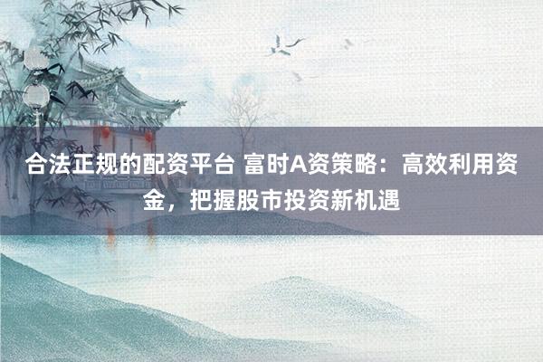 合法正规的配资平台 富时A资策略：高效利用资金，把握股市投资新机遇