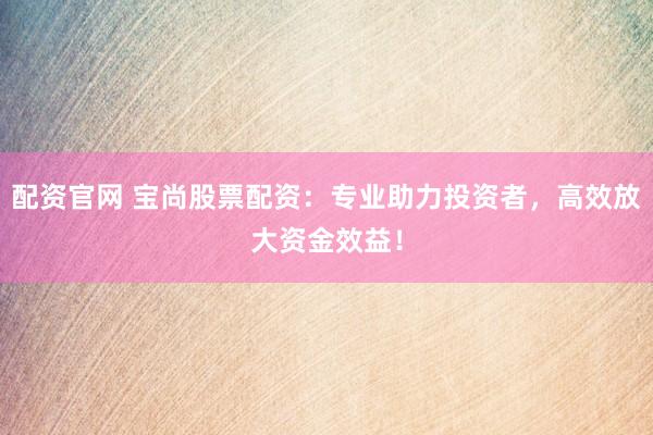配资官网 宝尚股票配资：专业助力投资者，高效放大资金效益！