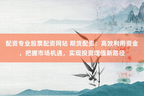 配资专业股票配资网站 期货配资：高效利用资金，把握市场机遇，实现投资增值新路径