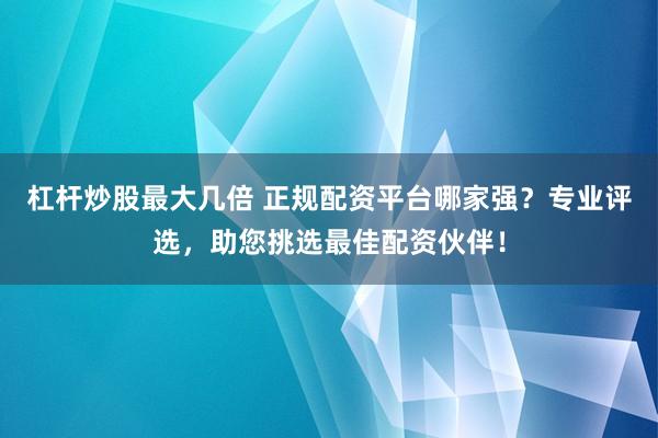 杠杆炒股最大几倍 正规配资平台哪家强？专业评选，助您挑选最佳配资伙伴！