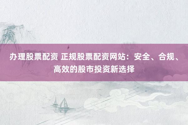 办理股票配资 正规股票配资网站：安全、合规、高效的股市投资新选择