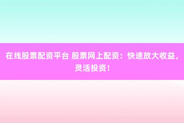 在线股票配资平台 股票网上配资：快速放大收益，灵活投资！