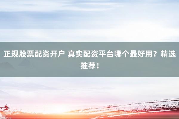 正规股票配资开户 真实配资平台哪个最好用？精选推荐！