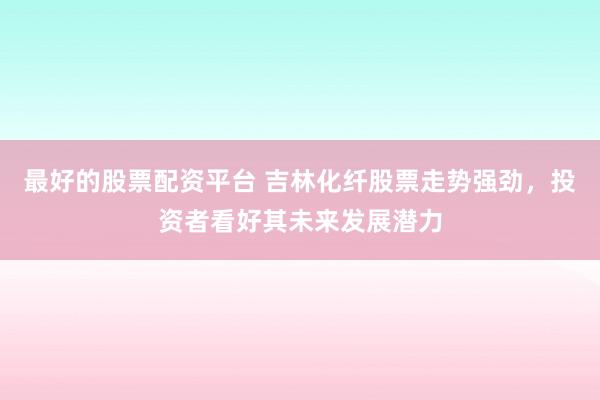 最好的股票配资平台 吉林化纤股票走势强劲，投资者看好其未来发展潜力