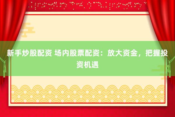 新手炒股配资 场内股票配资：放大资金，把握投资机遇
