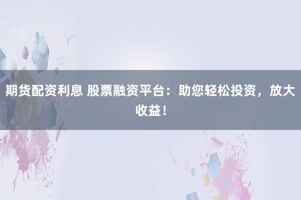 期货配资利息 股票融资平台：助您轻松投资，放大收益！