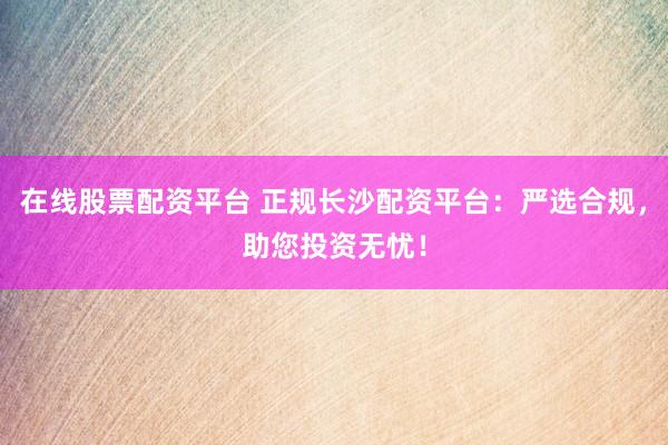 在线股票配资平台 正规长沙配资平台：严选合规，助您投资无忧！