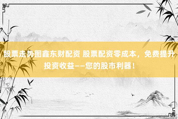 股票走势图鑫东财配资 股票配资零成本，免费提升投资收益——您的股市利器！