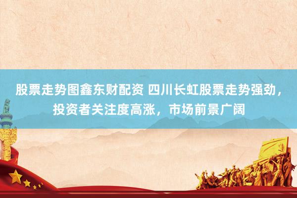 股票走势图鑫东财配资 四川长虹股票走势强劲，投资者关注度高涨，市场前景广阔