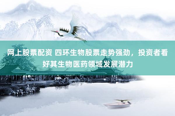 网上股票配资 四环生物股票走势强劲，投资者看好其生物医药领域发展潜力