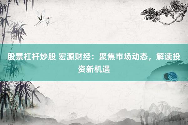 股票杠杆炒股 宏源财经：聚焦市场动态，解读投资新机遇