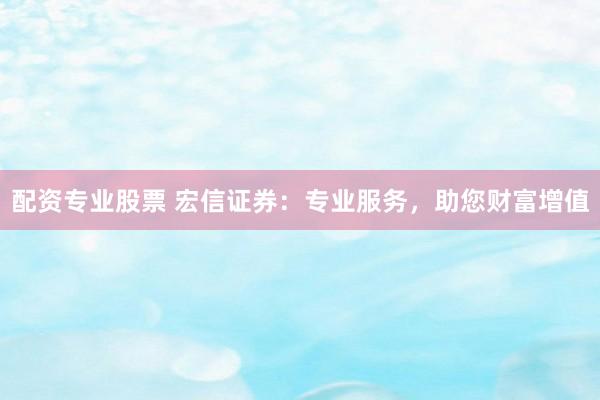 配资专业股票 宏信证券：专业服务，助您财富增值