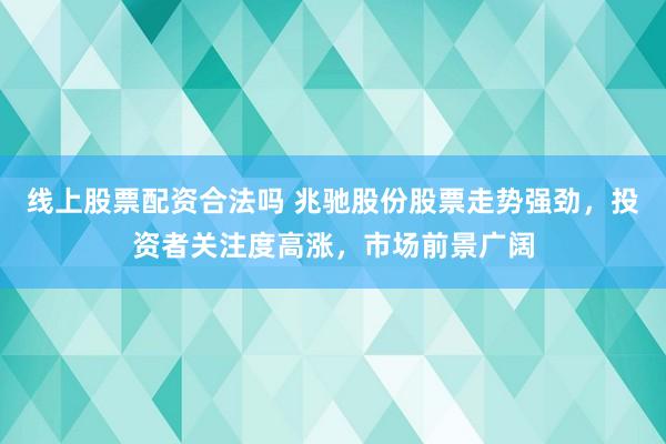 线上股票配资合法吗 兆驰股份股票走势强劲，投资者关注度高涨，市场前景广阔