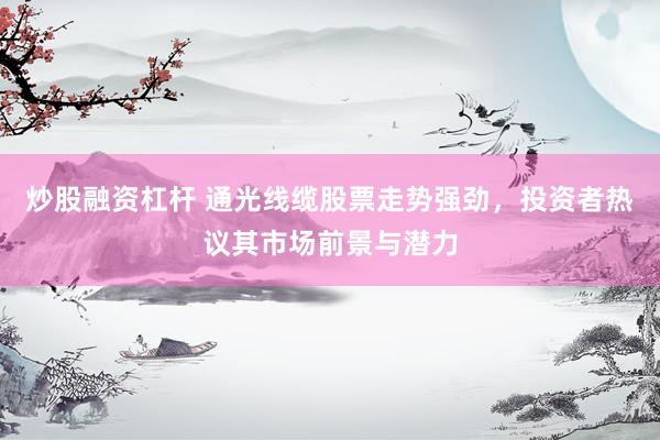 炒股融资杠杆 通光线缆股票走势强劲，投资者热议其市场前景与潜力