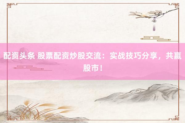 配资头条 股票配资炒股交流：实战技巧分享，共赢股市！
