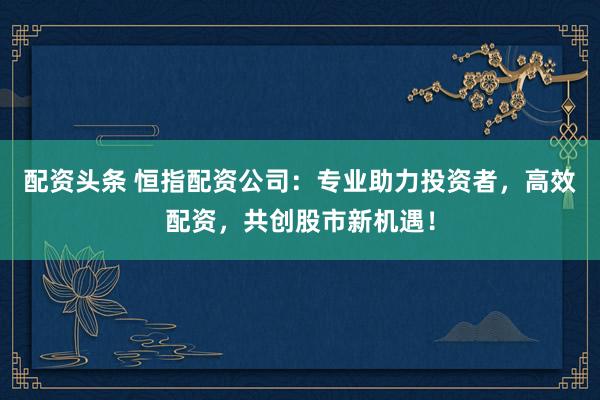 配资头条 恒指配资公司：专业助力投资者，高效配资，共创股市新机遇！