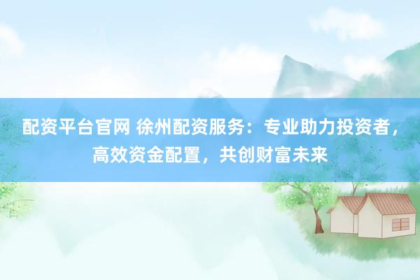 配资平台官网 徐州配资服务：专业助力投资者，高效资金配置，共创财富未来