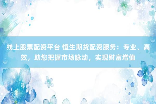 线上股票配资平台 恒生期货配资服务：专业、高效，助您把握市场脉动，实现财富增值