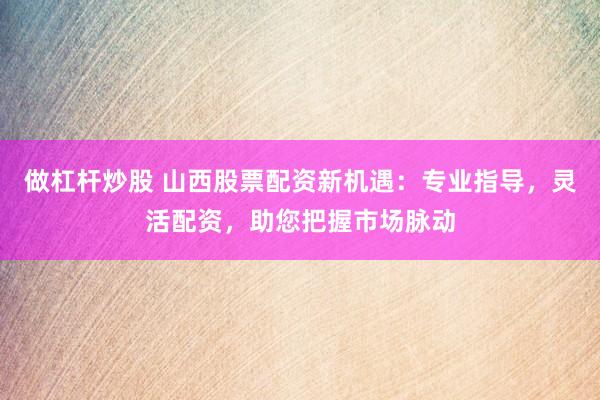 做杠杆炒股 山西股票配资新机遇：专业指导，灵活配资，助您把握市场脉动