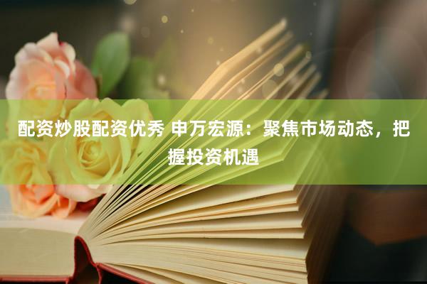 配资炒股配资优秀 申万宏源：聚焦市场动态，把握投资机遇