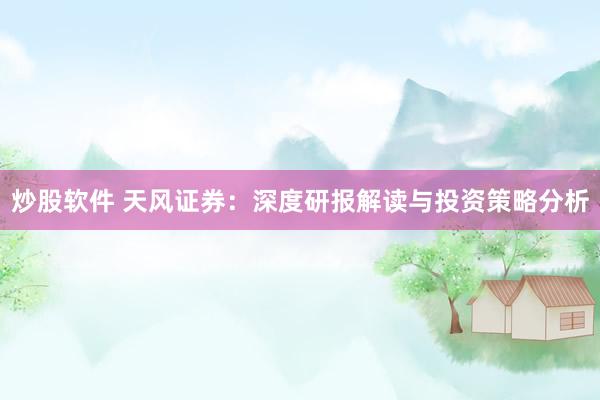 炒股软件 天风证券：深度研报解读与投资策略分析