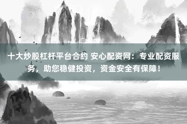 十大炒股杠杆平台合约 安心配资网：专业配资服务，助您稳健投资，资金安全有保障！