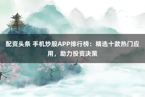 配资头条 手机炒股APP排行榜：精选十款热门应用，助力投资决策