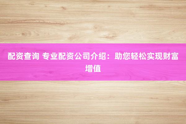 配资查询 专业配资公司介绍：助您轻松实现财富增值