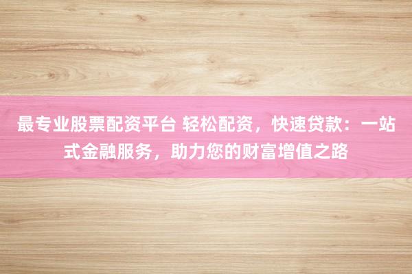 最专业股票配资平台 轻松配资，快速贷款：一站式金融服务，助力您的财富增值之路